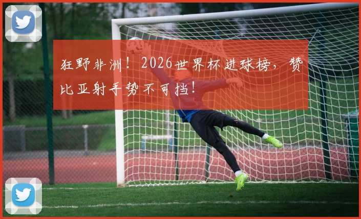 狂野非洲！2026世界杯进球榜，赞比亚射手势不可挡！
