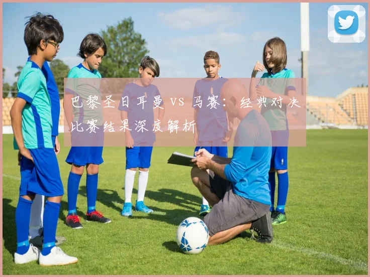 巴黎圣日耳曼 vs 马赛：经典对决比赛结果深度解析