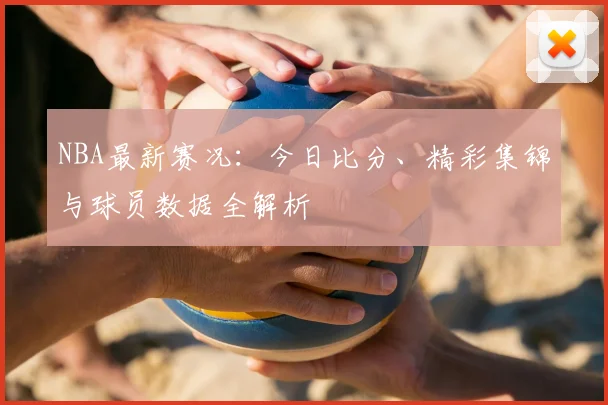 NBA最新赛况：今日比分、精彩集锦与球员数据全解析