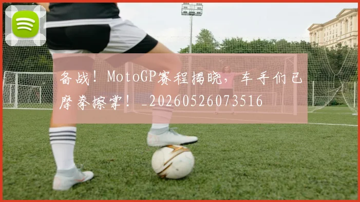 备战！MotoGP赛程揭晓，车手们已摩拳擦掌！_20260526073516