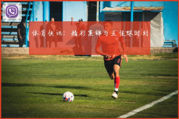 体育快讯：精彩集锦与五佳球时刻