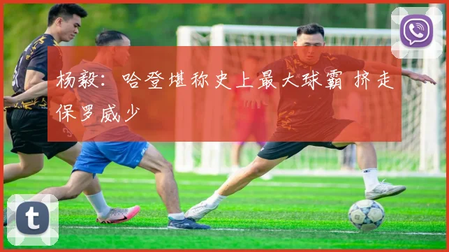 杨毅：哈登堪称史上最大球霸 挤走保罗威少