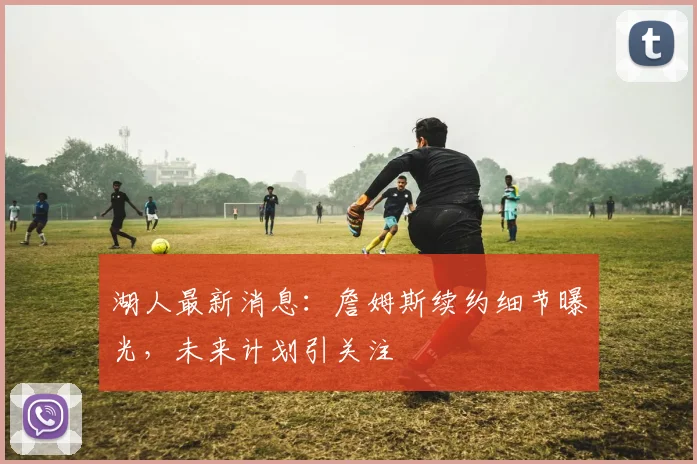 湖人最新消息：詹姆斯续约细节曝光，未来计划引关注