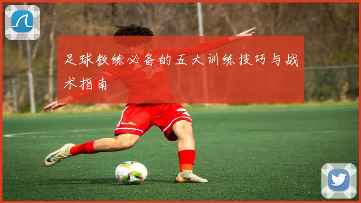 足球教练必备的五大训练技巧与战术指南