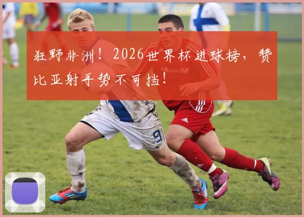 狂野非洲！2026世界杯进球榜，赞比亚射手势不可挡！