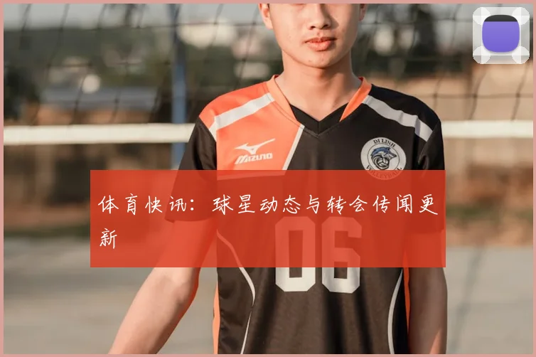 体育快讯：球星动态与转会传闻更新