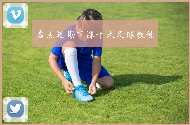 盘点近期下课十大足球教练